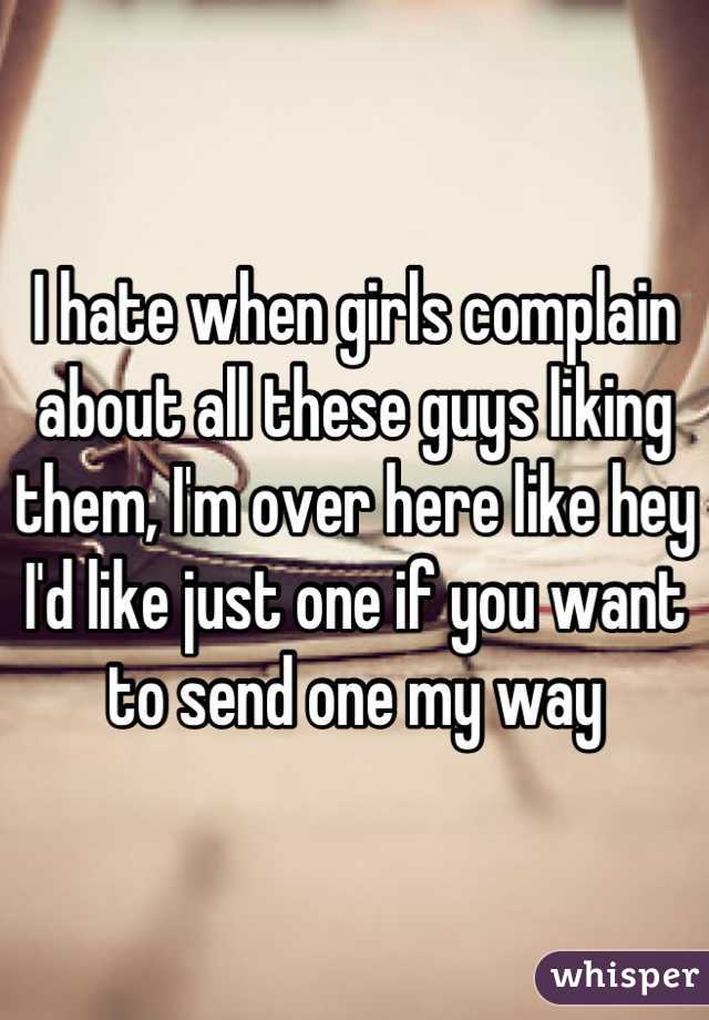 I hate when girls complain about all these guys liking them, I'm over here like hey I'd like just one if you want to send one my way