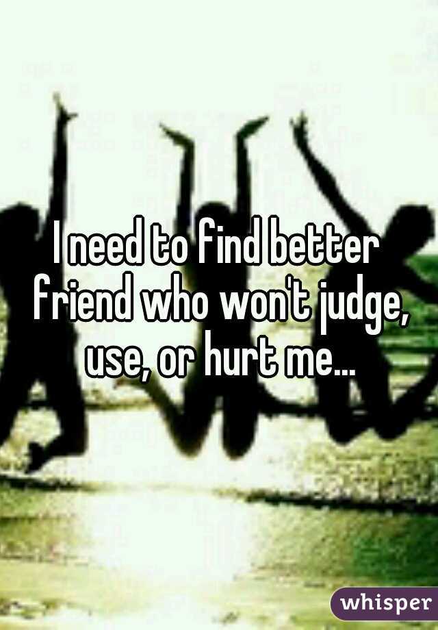 I need to find better friend who won't judge, use, or hurt me...