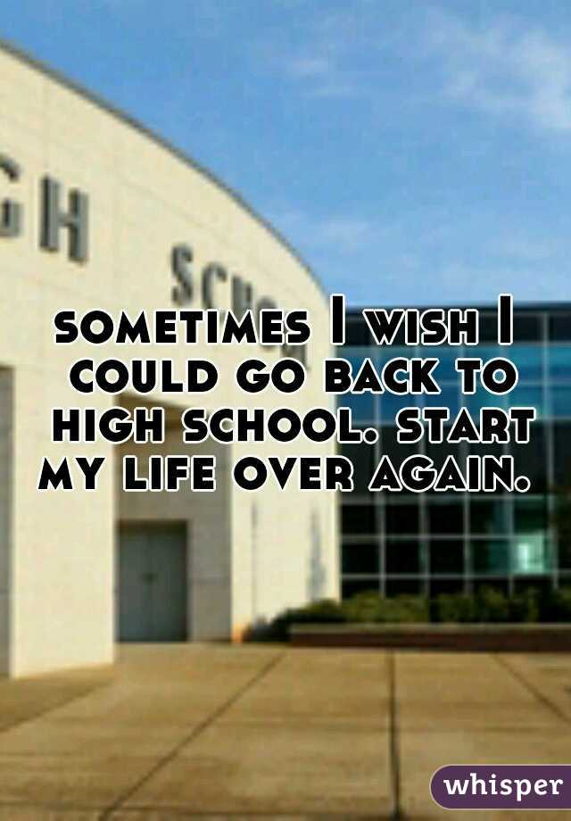 sometimes I wish I could go back to high school. start my life over again. 