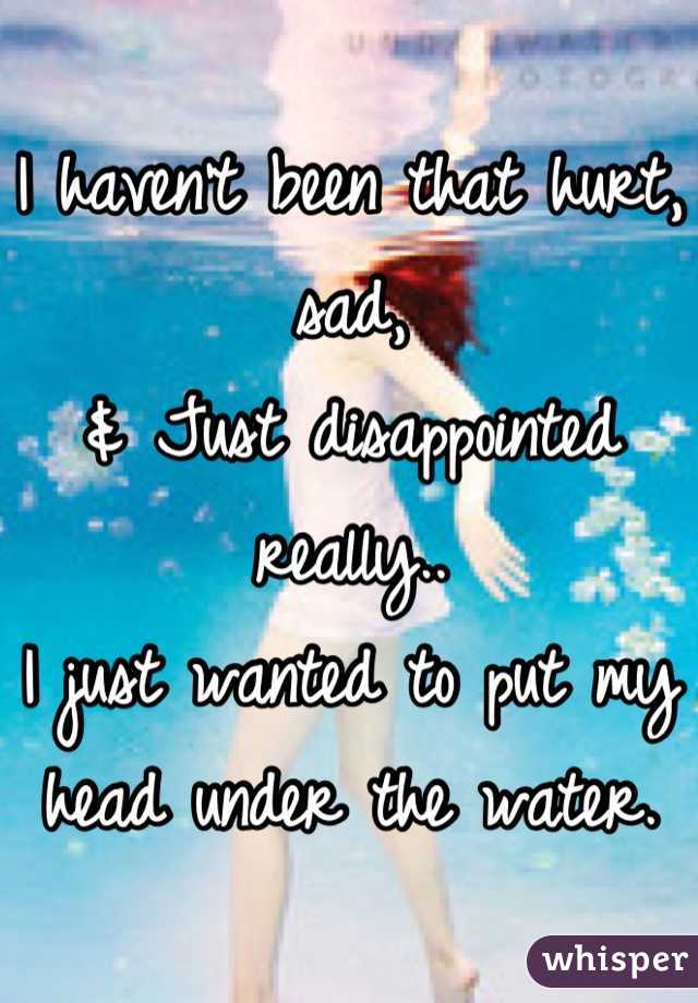 I haven't been that hurt, sad,
& Just disappointed really..
I just wanted to put my head under the water.