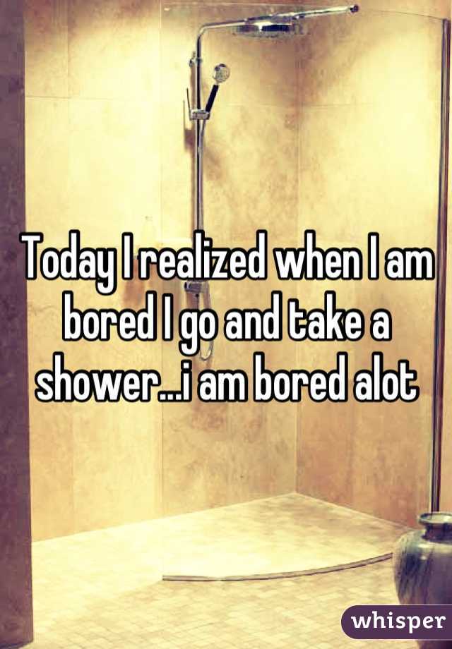 Today I realized when I am bored I go and take a shower...i am bored alot