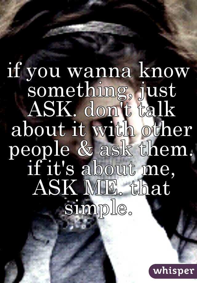 if you wanna know something, just ASK. don't talk about it with other people & ask them. if it's about me, ASK ME. that simple. 