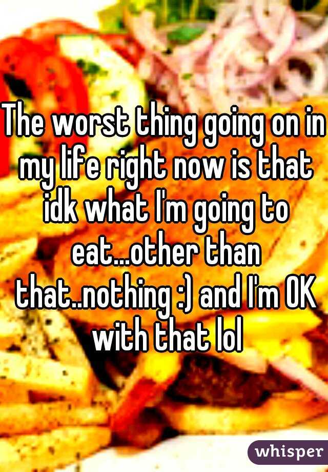 The worst thing going on in my life right now is that idk what I'm going to eat...other than that..nothing :) and I'm OK with that lol