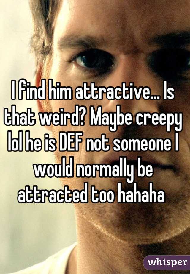 I find him attractive... Is that weird? Maybe creepy lol he is DEF not someone I would normally be attracted too hahaha 