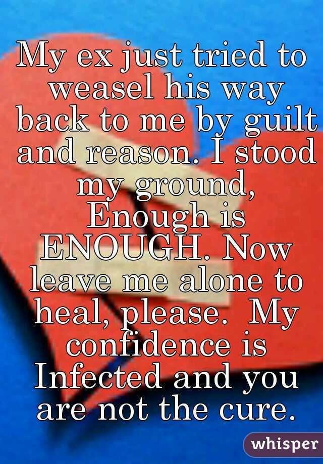 My ex just tried to weasel his way back to me by guilt and reason. I stood my ground, Enough is ENOUGH. Now leave me alone to heal, please.  My confidence is Infected and you are not the cure.