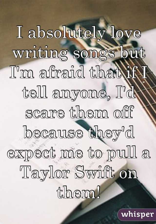 I absolutely love writing songs but I'm afraid that if I tell anyone, I'd scare them off because they'd expect me to pull a Taylor Swift on them!