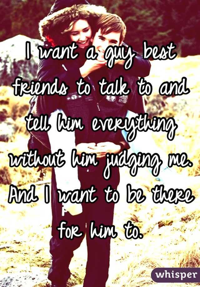 I want a guy best friends to talk to and tell him everything without him judging me. And I want to be there for him to.