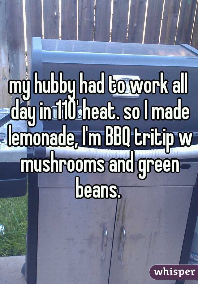 my hubby had to work all day in 110' heat. so I made lemonade, I'm BBQ tritip w mushrooms and green beans. 