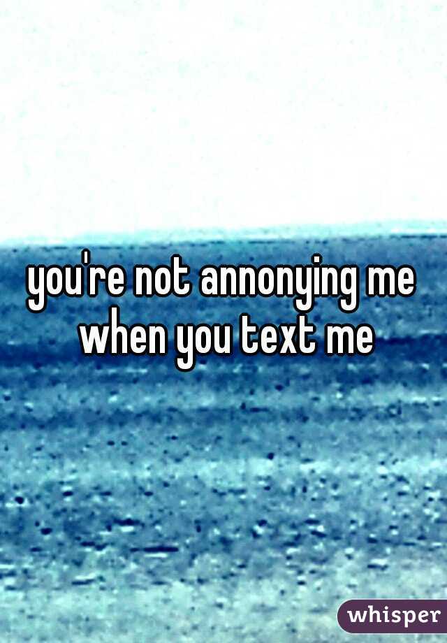 you're not annonying me when you text me