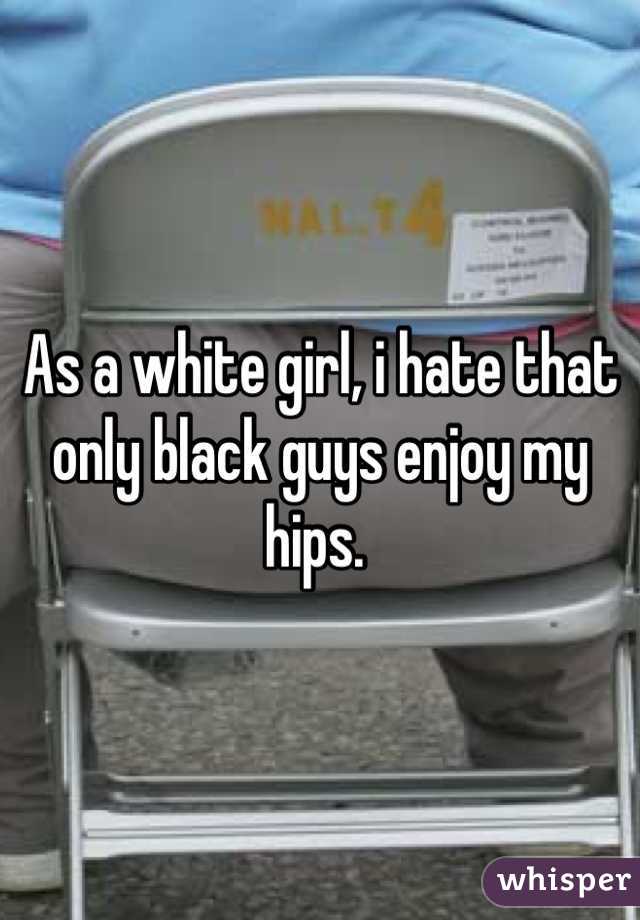 As a white girl, i hate that 
only black guys enjoy my hips. 