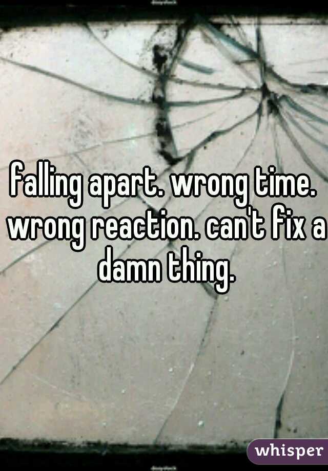 falling apart. wrong time. wrong reaction. can't fix a damn thing.