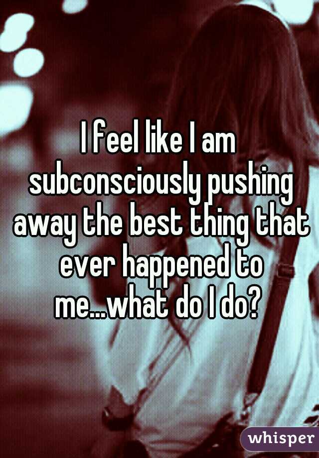 I feel like I am subconsciously pushing away the best thing that ever happened to me...what do I do? 