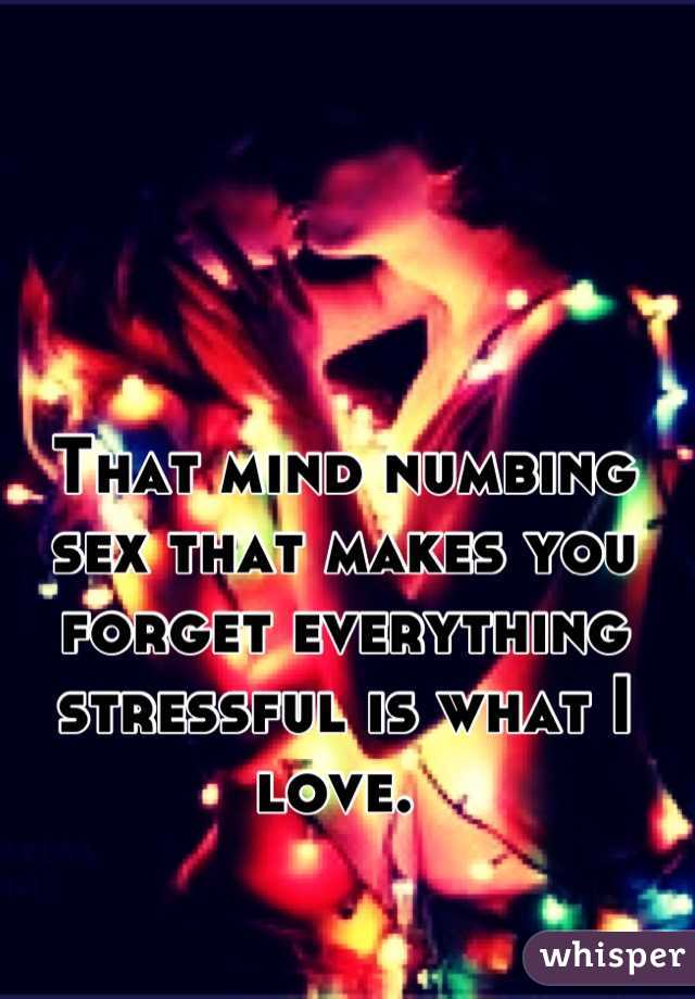 That mind numbing sex that makes you forget everything stressful is what I love. 
