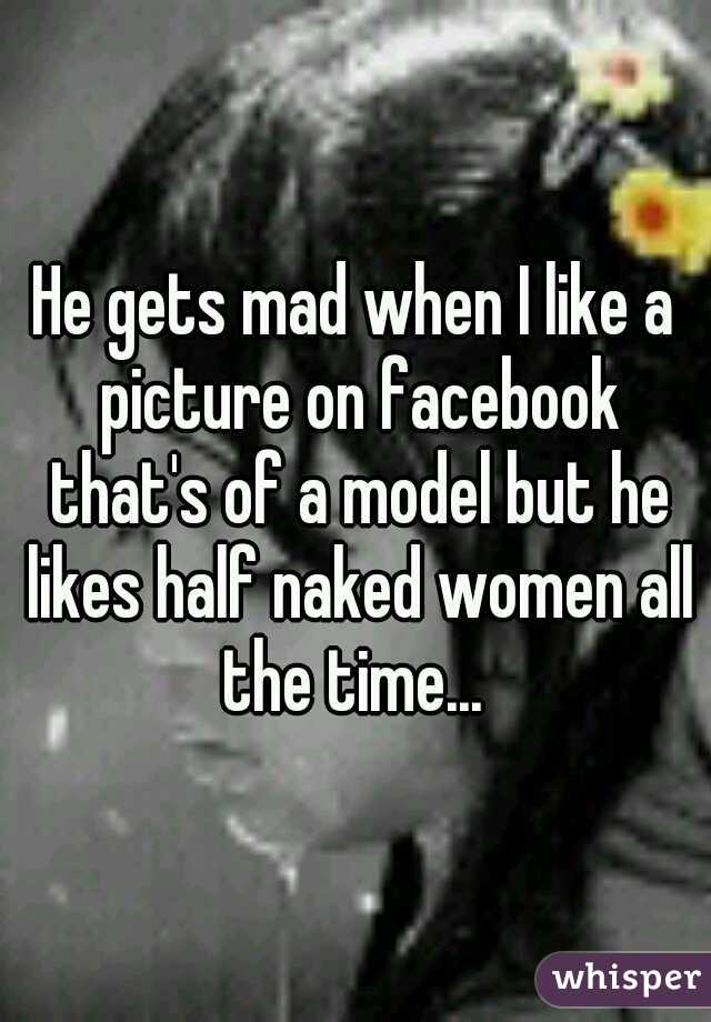 He gets mad when I like a picture on facebook that's of a model but he likes half naked women all the time... 