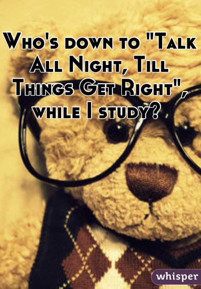 Who's down to "Talk All Night, Till Things Get Right", while I study? 