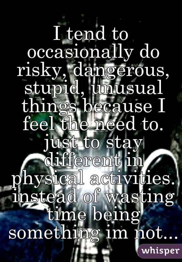 I tend to occasionally do risky, dangerous, stupid, unusual things because I feel the need to. just to stay different in physical activities. instead of wasting time being something im not...