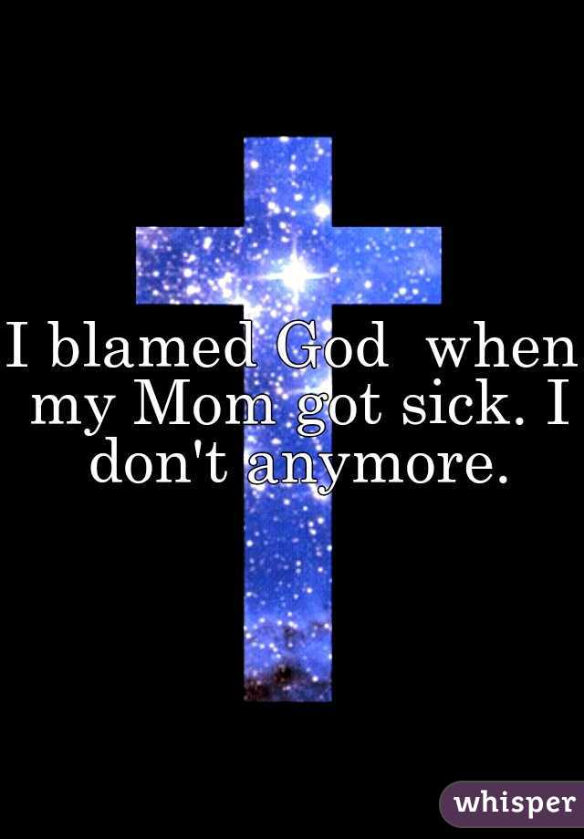 I blamed God  when my Mom got sick. I don't anymore.