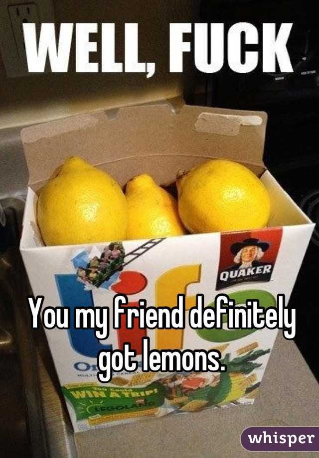 You my friend definitely got lemons.
