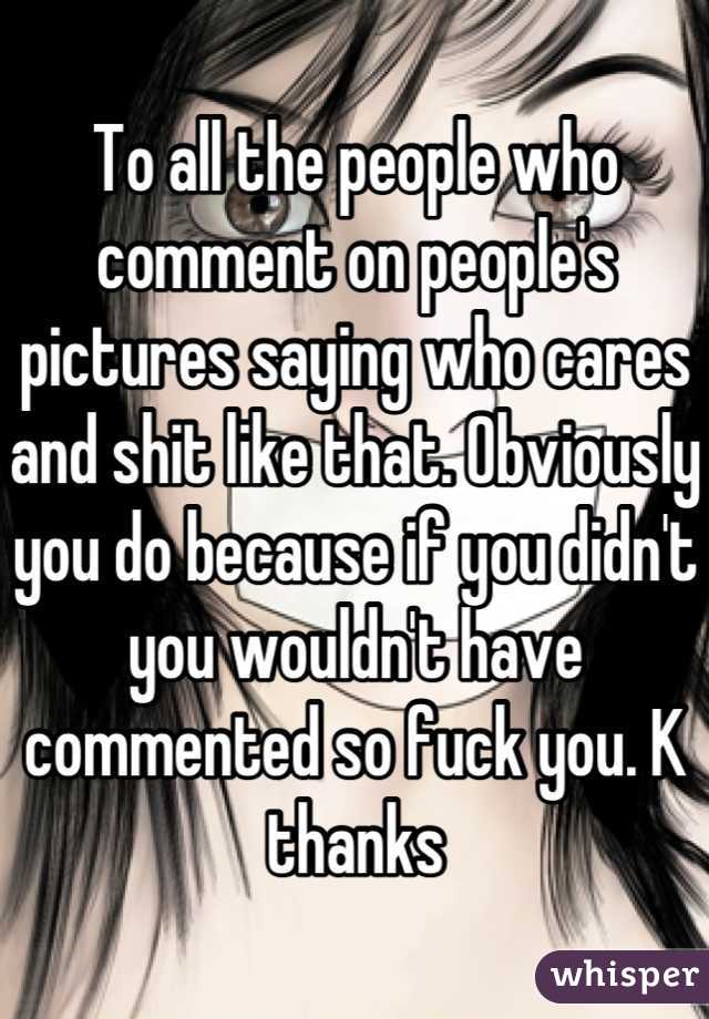 To all the people who comment on people's pictures saying who cares and shit like that. Obviously you do because if you didn't you wouldn't have commented so fuck you. K thanks