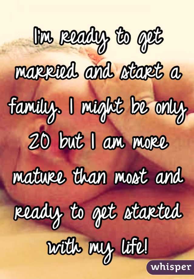I'm ready to get married and start a family. I might be only 20 but I am more mature than most and ready to get started with my life!