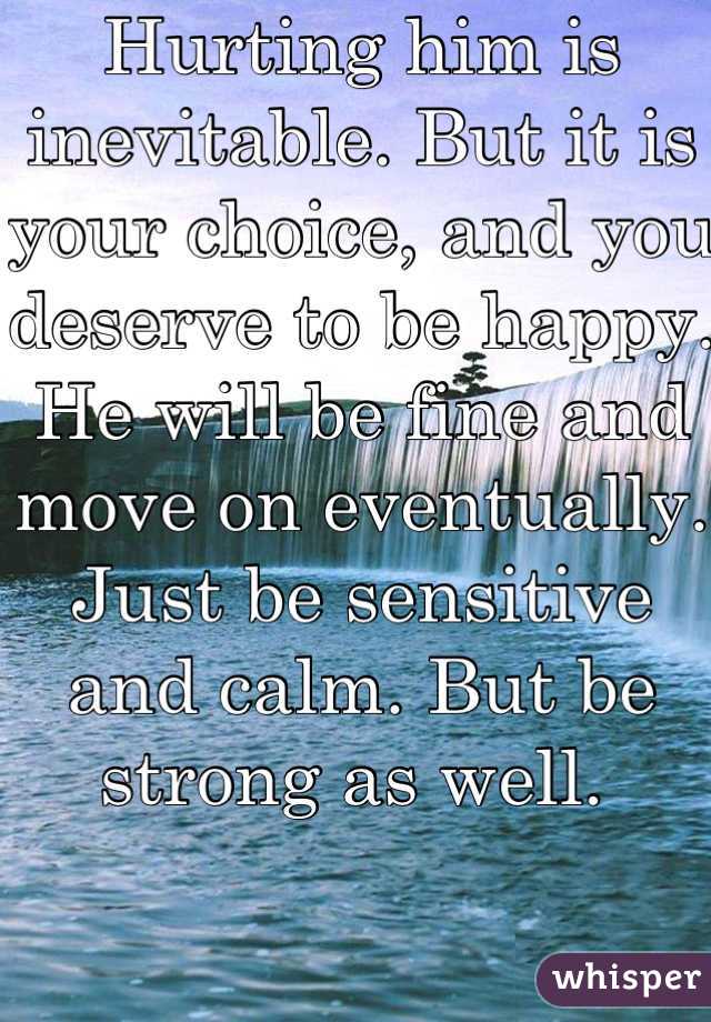 Hurting him is inevitable. But it is your choice, and you deserve to be happy. He will be fine and move on eventually. Just be sensitive and calm. But be strong as well. 