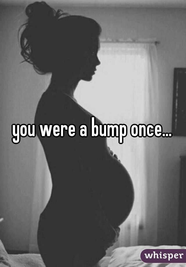 you were a bump once... 