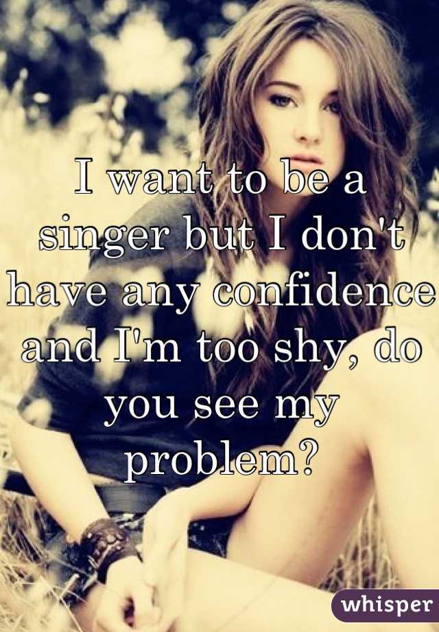 I want to be a singer but I don't have any confidence and I'm too shy, do you see my problem?