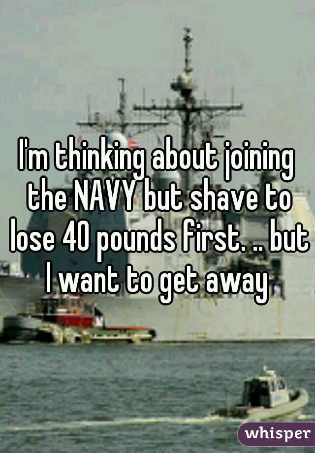 I'm thinking about joining the NAVY but shave to lose 40 pounds first. .. but I want to get away 