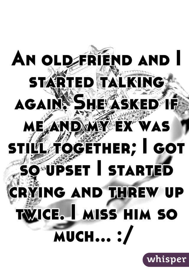 An old friend and I started talking again. She asked if me and my ex was still together; I got so upset I started crying and threw up twice. I miss him so much... :/ 