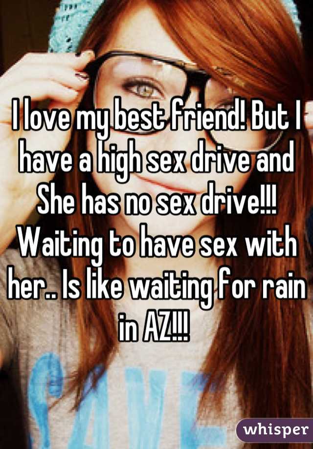 I love my best friend! But I have a high sex drive and She has no sex drive!!! Waiting to have sex with her.. Is like waiting for rain in AZ!!! 