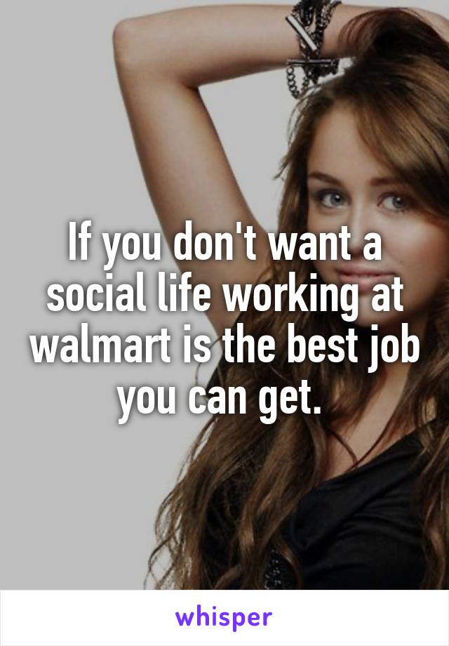 If you don't want a social life working at walmart is the best job you can get. 