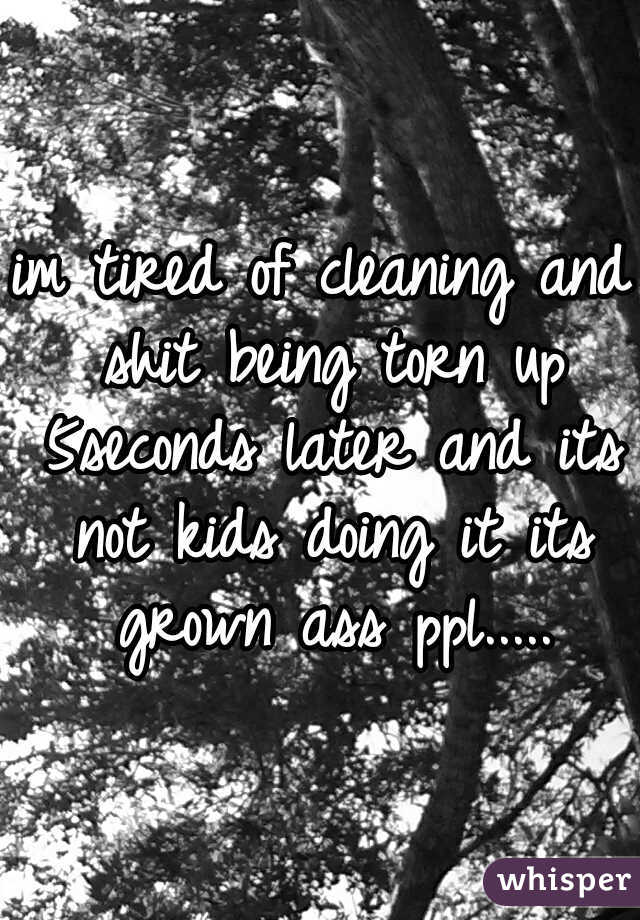 im tired of cleaning and shit being torn up 5seconds later and its not kids doing it its grown ass ppl.....