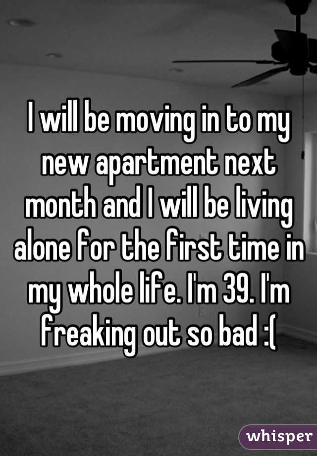 I will be moving in to my new apartment next month and I will be living alone for the first time in my whole life. I'm 39. I'm freaking out so bad :(