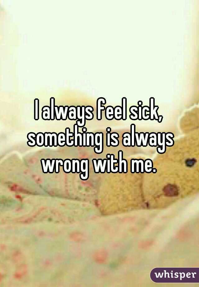 I always feel sick, something is always wrong with me. 