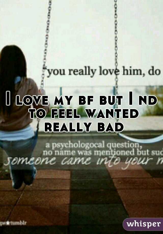 I love my bf but I nd to feel wanted really bad