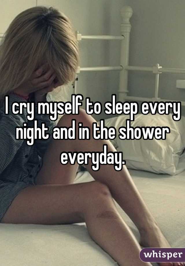 I cry myself to sleep every night and in the shower everyday.