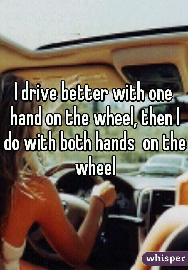 I drive better with one hand on the wheel, then I do with both hands  on the wheel