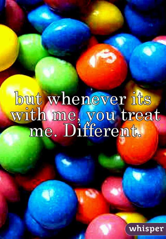 but whenever its with me, you treat me. Different.