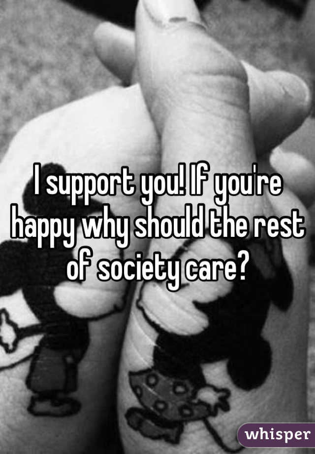 I support you! If you're happy why should the rest of society care?