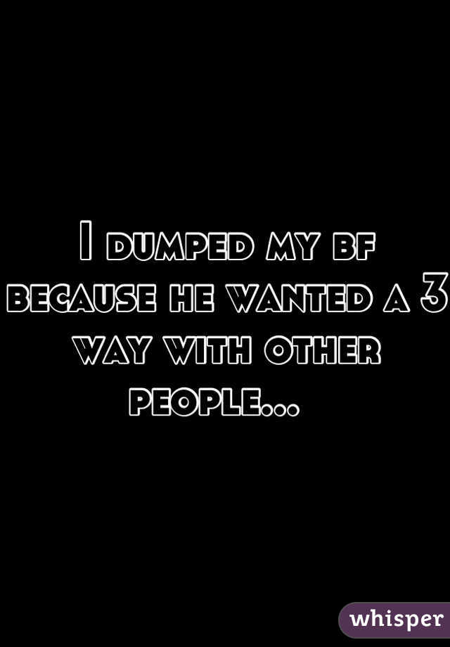 I dumped my bf because he wanted a 3 way with other people...  