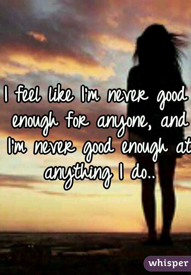 I feel like I'm never good enough for anyone, and I'm never good enough at anything I do..