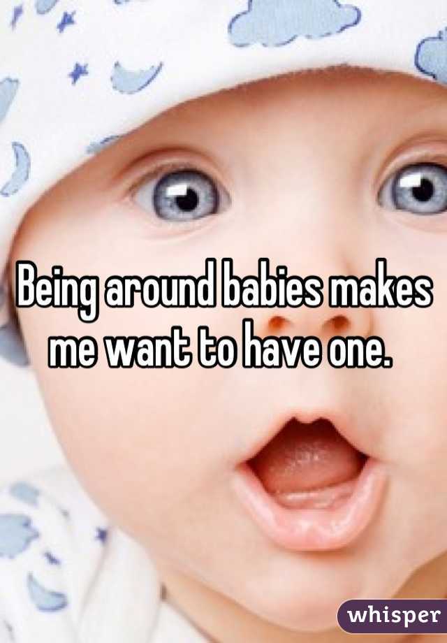 Being around babies makes me want to have one. 