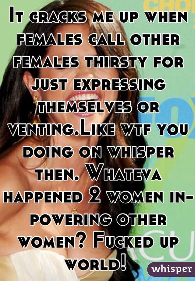 It cracks me up when females call other females thirsty for just expressing themselves or venting.Like wtf you doing on whisper then. Whateva happened 2 women in-powering other women? Fucked up world! 