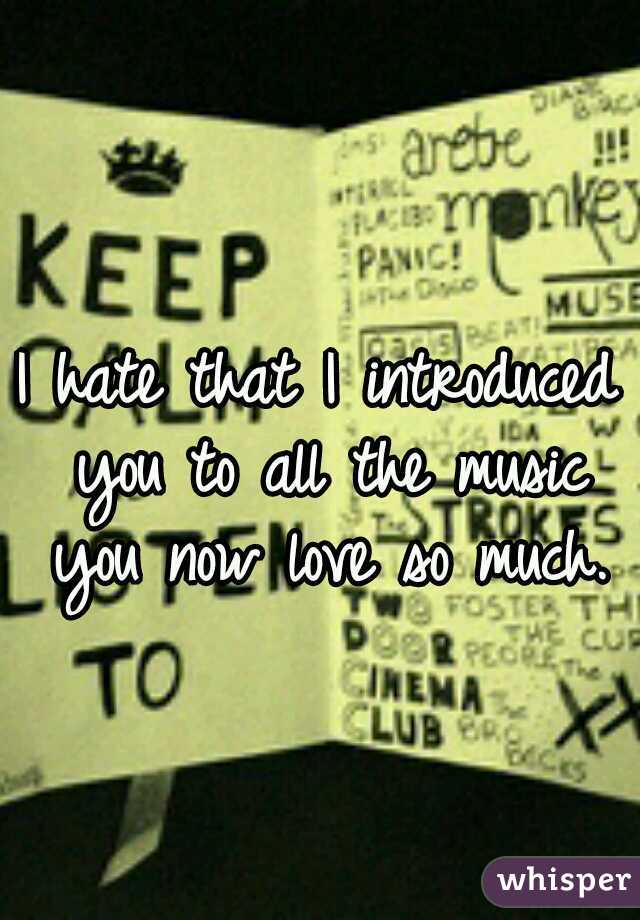 I hate that I introduced you to all the music you now love so much.
