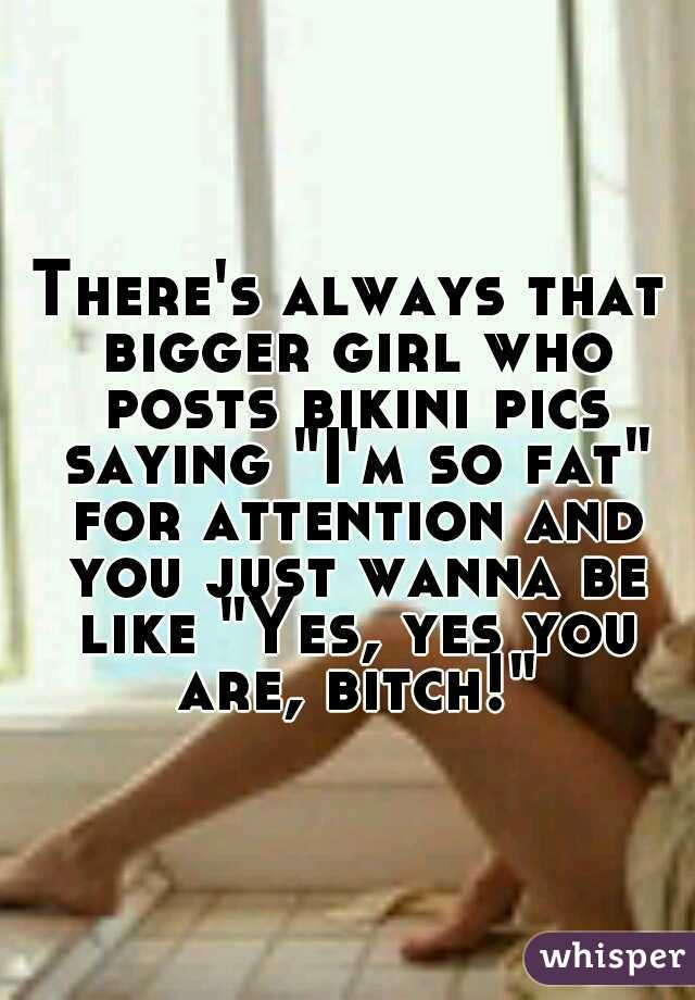 There's always that bigger girl who posts bikini pics saying "I'm so fat" for attention and you just wanna be like "Yes, yes you are, bitch!"