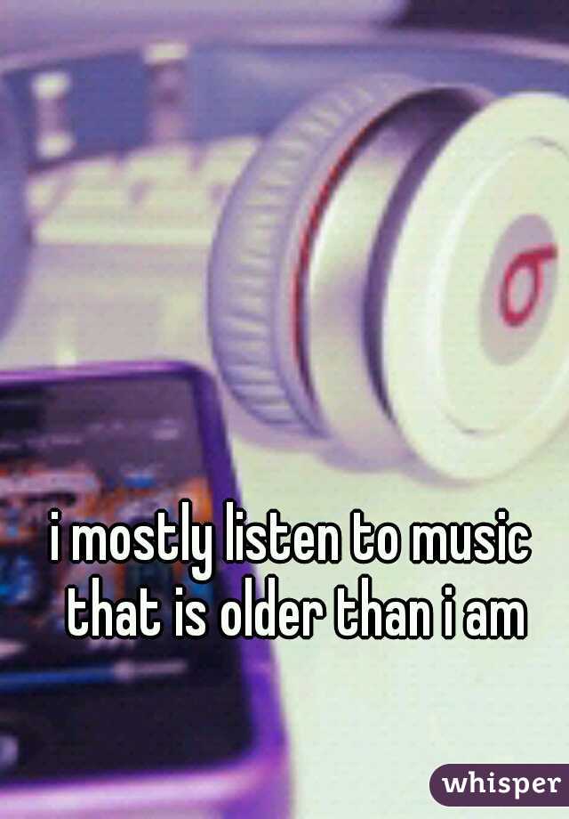 i mostly listen to music that is older than i am