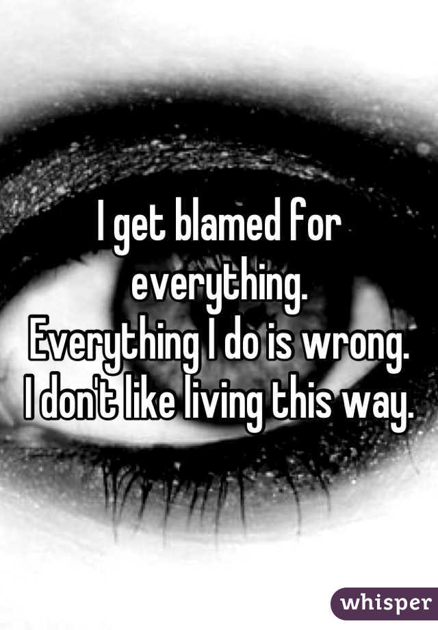 I get blamed for everything.
Everything I do is wrong.
I don't like living this way.