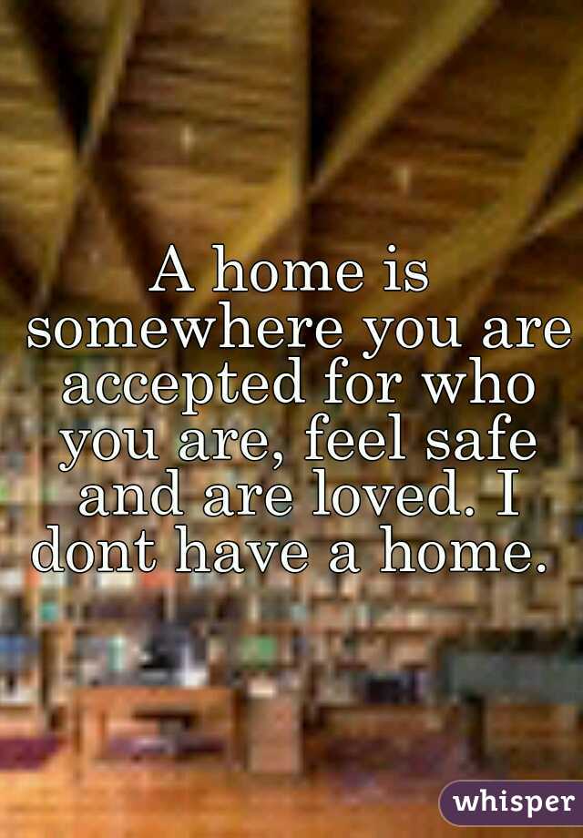A home is somewhere you are accepted for who you are, feel safe and are loved. I dont have a home. 