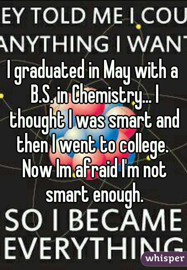 I graduated in May with a B.S. in Chemistry... I thought I was smart and then I went to college.  Now Im afraid I'm not smart enough.