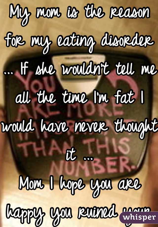 My mom is the reason for my eating disorder ... If she wouldn't tell me all the time I'm fat I would have never thought it ... 
Mom I hope you are happy you ruined your baby girls life ...